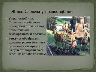  У прапостојбини,
Словени су се бавили
номадским сточарством,
примитивном
земљорадњом и пљачком.
 Земљу су обрађивали
дрвеним ралом због чега
су имали мале приносе,
па су често морали да се
селе и да се баве пљачком
 