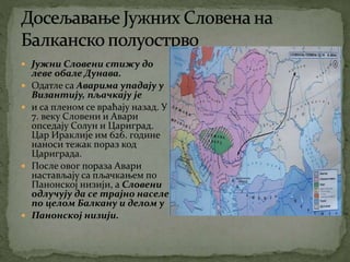  Јужни Словени стижу до
леве обале Дунава.
 Одатле са Аварима упадају у
Византију, пљачкају је
 и са пленом се враћају назад. У
7. веку Словени и Авари
опседају Солун и Цариград.
Цар Ираклије им 626. године
наноси тежак пораз код
Цариграда.
 После овог пораза Авари
настављају са пљачкањем по
Панонској низији, а Словени
одлучују да се трајно населе
по целом Балкану и делом у
 Панонској низији.
 