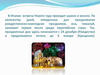 В Италии встреча Нового года проходит шумно и весело. По
количеству дней, отведенных для празднования
рождественско-новогодних праздников, она, пожалуй,
занимает первое место среди европейских стран. Так,
праздничные дни здесь начинаются с 24 декабря (Рождество)
и продолжаются вплоть до 6 января (Крещение).
 