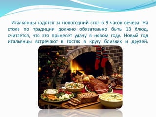 Итальянцы садятся за новогодний стол в 9 часов вечера. На
столе по традиции должно обязательно быть 13 блюд,
считается, что это принесет удачу в новом году. Новый год
итальянцы встречают в гостях в кругу близких и друзей.
 