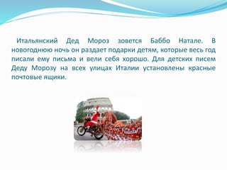 Итальянский Дед Мороз зовется Баббо Натале. В
новогоднюю ночь он раздает подарки детям, которые весь год
писали ему письма и вели себя хорошо. Для детских писем
Деду Морозу на всех улицах Италии установлены красные
почтовые ящики.
 