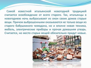 Самой известной итальянской новогодней традицией
считается освобождение от всего старого. Так, итальянцы в
новогоднюю ночь выбрасывают из окон своих домов старые
вещи. Причем выброшенными оказываются не только вещи из
старого бабушкиного чемодана, но и вполне новая техника,
мебель, электрические приборы и прочая домашняя утварь.
Считается, но место старых вещей обязательно придут новые.
 