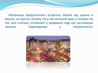 Итальянцы предпочитают встречать Новый год шумно и
весело, не просто, потому что у них веселый нрав, а потому что
так, они считают, оставляют в уходящем году все негативные
эмоции, переживания и неприятности.
 