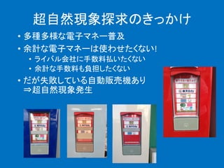 超自然現象探求のきっかけ
• 多種多様な電子マネー普及
• 余計な電子マネーは使わせたくない!
• ライバル会社に手数料払いたくない
• 余計な手数料も負担したくない
• だが失敗している自動販売機あり
⇒超自然現象発生
 