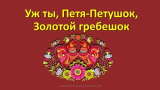 Уж ты, Петя-Петушок,
Золотой гребешок
Сахалинская областная детская библиотека, 2016
 