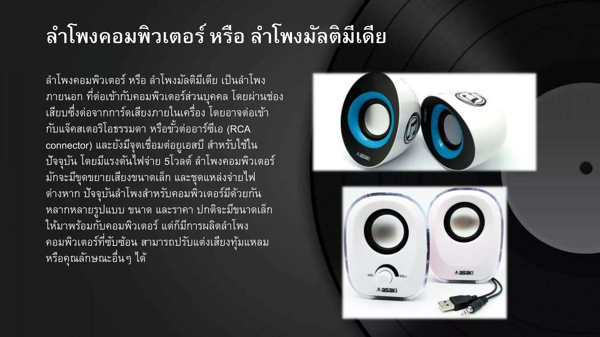 ลำโพงคอมพิวเตอร์หรือ ลำโพงมัลติมีเีีย
ลาโพงคอมพิวเตอร์ หรือ ลาโพงมัลติมีเดีย เป็นลาโพง
ภายนอก ที่ต่อเข้ากับคอมพิวเตอร์ส่วนบุคคล โดยผ่านช่อง
เสียบซึ่งต่อจากการ์ดเสียงภายในเครื่อง โดยอาจต่อเข้า
กับแจ็คสเตอริโอธรรมดา หรือขั้วต่ออาร์ซีเอ (RCA
connector) และยังมีจุดเชื่อมต่อยูเอสบี สาหรับใช้ใน
ปัจจุบัน โดยมีแรงดันไฟจ่าย 5โวลต์ ลาโพงคอมพิวเตอร์
มักจะมีขุดขยายเสียงขนาดเล็ก และชุดแหล่งจ่ายไฟ
ต่างหาก ปัจจุบันลาโพงสาหรับคอมพิวเตอร์มีด้วยกัน
หลากหลายรูปแบบ ขนาด และราคา ปกติจะมีขนาดเล็ก
ให้มาพร้อมกับคอมพิวเตอร์ แต่ก็มีการผลิตลาโพง
คอมพิวเตอร์ที่ซับซ้อน สามารถปรับแต่งเสียงทุ้มแหลม
หรือคุณลักษณะอื่นๆ ได้
 