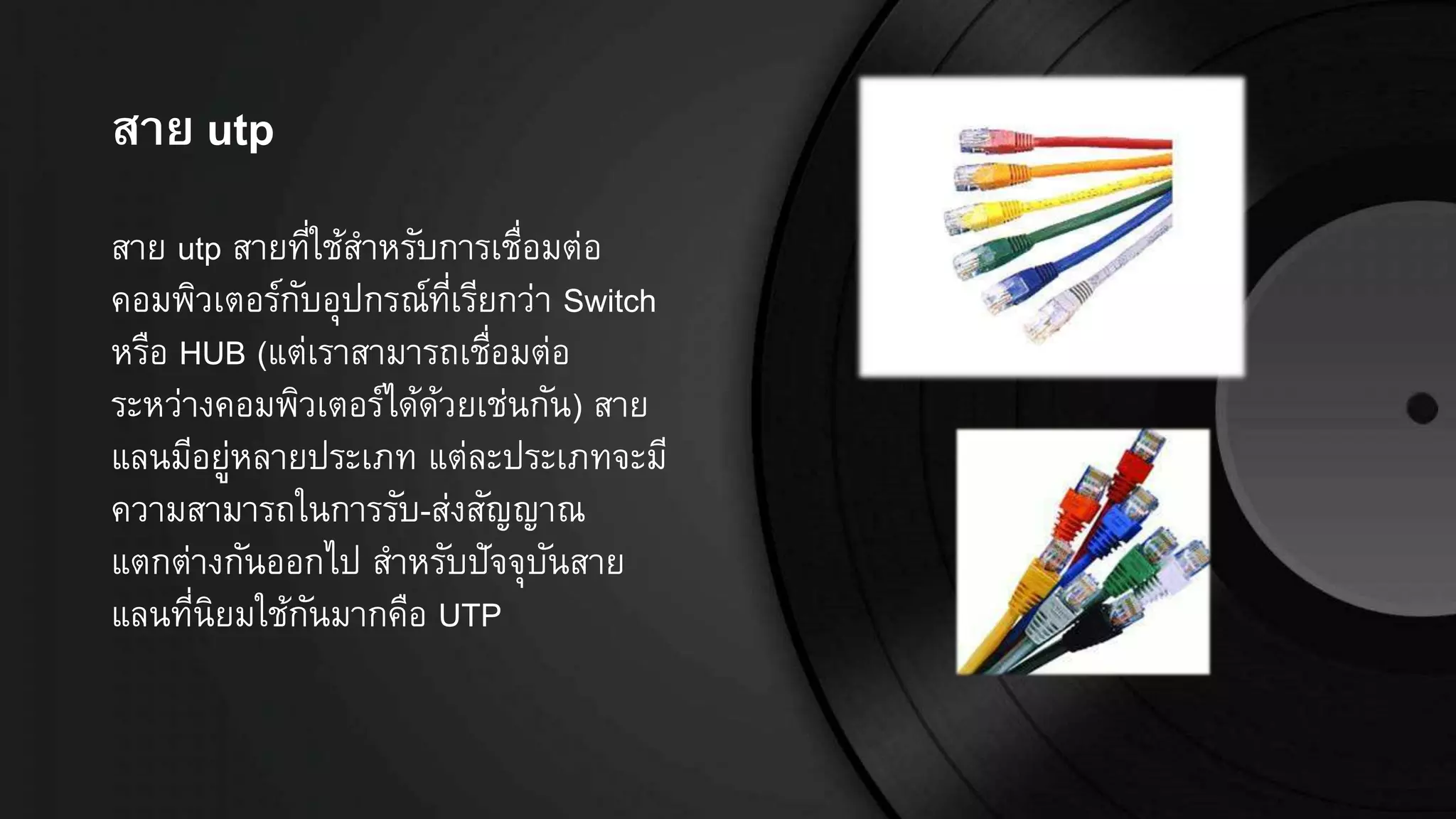 สำย utp
สาย utp สายที่ใช้สาหรับการเชื่อมต่อ
คอมพิวเตอร์กับอุปกรณ์ที่เรียกว่า Switch
หรือ HUB (แต่เราสามารถเชื่อมต่อ
ระหว่างคอมพิวเตอร์ได้ด้วยเช่นกัน) สาย
แลนมีอยู่หลายประเภท แต่ละประเภทจะมี
ความสามารถในการรับ-ส่งสัญญาณ
แตกต่างกันออกไป สาหรับปัจจุบันสาย
แลนที่นิยมใช้กันมากคือ UTP
 