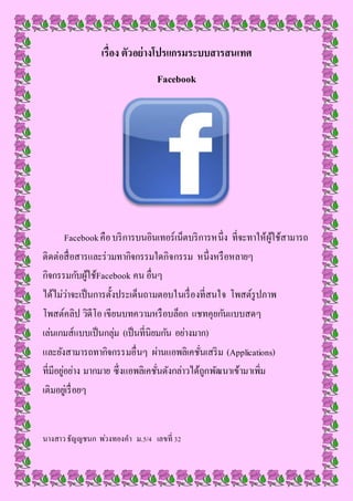 เรื่อง ตัวอย่างโปรแกรมระบบสารสนเทศ
Facebook
Facebookคือบริการบนอินเทอร์เน็ตบริการหนึ่ง ที่จะทาให้ผู้ใช้สามารถ
ติดต่อสื่อสารและร่วมทากิจกรรมใดกิจกรรม หนึ่งหรือหลายๆ
กิจกรรมกับผู้ใช้Facebook คน อื่นๆ
ได้ไม่ว่าจะเป็นการตั้งประเด็นถามตอบในเรื่องที่สนใจ โพสต์รูปภาพ
โพสต์คลิป วิดีโอ เขียนบทความหรือบล็อก แชทคุยกันแบบสดๆ
เล่นเกมส์แบบเป็นกลุ่ม (เป็นที่นิยมกัน อย่างมาก)
และยังสามารถทากิจกรรมอื่นๆ ผ่านแอพลิเคชั่นเสริม (Applications)
ที่มีอยู่อย่าง มากมาย ซึ่งแอพลิเคชั่นดังกล่าวได้ถูกพัฒนาเข้ามาเพิ่ม
เติมอยู่เรื่อยๆ
นางสาวธัญญชนก พ่วงทองคา ม.5/4 เลขที่ 32
 