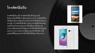 โทรศัพท์มือถือ
โทรศัพท์มือถือ หรือ โทรศัพท์เคลื่อนที่ คืออุปกรณ์
อิเล็กทรอนิกส์ที่ใช้ในการสื่อสารสองทางผ่าน โทรศัพท์มือถือ
ใช้คลื่นวิทยุในการติดต่อกับเครือข่ายโทรศัพท์มือถือโดยผ่าน
สถานีฐาน โทรศัพท์มือถือมีความสามารถเพิ่มขึ้นในลักษณะ
คอมพิวเตอร์พกพาจะถูกกล่าวถึงในชื่อสมาร์ตโฟน และ
สามารถเชื่อมต่อกับคอมได้สะดวก โทรศัพท์มือถือในปัจจุบัน
นอกจากจากความสามารถพื้นฐานของโทรศัพท์แล้ว ยังมี
คุณสมบัติพื้นฐานของโทรศัพท์มือถือที่เพิ่มมาอีกมากมาย
 