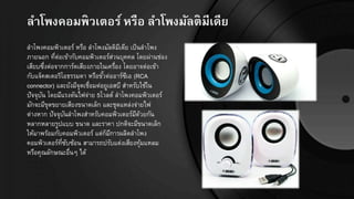 ลำโพงคอมพิวเตอร์หรือ ลำโพงมัลติมีเีีย
ลาโพงคอมพิวเตอร์ หรือ ลาโพงมัลติมีเดีย เป็นลาโพง
ภายนอก ที่ต่อเข้ากับคอมพิวเตอร์ส่วนบุคคล โดยผ่านช่อง
เสียบซึ่งต่อจากการ์ดเสียงภายในเครื่อง โดยอาจต่อเข้า
กับแจ็คสเตอริโอธรรมดา หรือขั้วต่ออาร์ซีเอ (RCA
connector) และยังมีจุดเชื่อมต่อยูเอสบี สาหรับใช้ใน
ปัจจุบัน โดยมีแรงดันไฟจ่าย 5โวลต์ ลาโพงคอมพิวเตอร์
มักจะมีขุดขยายเสียงขนาดเล็ก และชุดแหล่งจ่ายไฟ
ต่างหาก ปัจจุบันลาโพงสาหรับคอมพิวเตอร์มีด้วยกัน
หลากหลายรูปแบบ ขนาด และราคา ปกติจะมีขนาดเล็ก
ให้มาพร้อมกับคอมพิวเตอร์ แต่ก็มีการผลิตลาโพง
คอมพิวเตอร์ที่ซับซ้อน สามารถปรับแต่งเสียงทุ้มแหลม
หรือคุณลักษณะอื่นๆ ได้
 