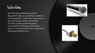 ไมโครโฟน
ไมโครโฟน คืออุปกรณ์รับเสียงแล้วแปลงเป็น
สัญญาณไฟฟ้า เพื่อประมวลผลในเครื่องขยายเสียงหรือ
อุปกรณ์ผสมเสียงอื่น ๆ ไมโครโฟนประกอบด้วยขดลวด
และแม่เหล็กเป็นหลัก เมื่อเสียงกระทบตัวรับใน
ไมโครโฟน จะทาให้ขดลวดสั่นสะเทือนตัดกับ
สนามแม่เหล็กจึงทาให้เกิดสัญญาณไฟฟ้า ซึ่งเป็น
หลักการทางานตรงข้ามกับลาโพง โดยทั่วไปไมโครโฟน
ใช้รับเสียงพูดหรือเสียงร้องเพลง
 