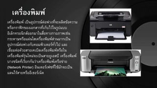 เครื่องพิมพ์
เครื่องพิมพ์ เป็นอุปกรณ์ต่อพ่วงที่จะผลิตข้อความ
หรือกราฟิกของเอกสารที่เก็บไว้ในรูปแบบ
อิเล็กทรอนิกส์ออกมาในสื่อทางกายภาพเช่น
กระดาษหรือแผ่นใสเครื่องพิมพ์ส่วนมากเป็น
อุปกรณ์ต่อพ่วงกับคอมพิวเตอร์ทั่วไป และ
เชื่อมต่อด้วยสายเคเบิลเครื่องพิมพ์หรือใน
เครื่องพิมพ์รุ่นใหม่จะเป็นสายยูเอสบี เครื่องพิมพ์
บางชนิดที่เรียกกันว่าเครื่องพิมพ์เครือข่าย
(Network Printer) อินเตอร์เฟซที่ใช้มักจะเป็น
แลนไร้สายหรืออีเธอร์เน็ต
 