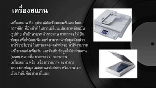 เครื่องสแกน
เครื่องสแกน คือ อุปกรณ์ต่อเชื่อมคอมพิวเตอร์แบบ
กราฟฟิก ที่มีหน้าที่ ในการเปลี่ยนแปลงภาพต้นฉบับ
(รูปถ่าย ตัวอักษรบนหน้ากระดาษ ภาพวาด) ให้เป็น
ข้อมูล เพื่อให้คอมพิวเตอร์ สามารถนาข้อมูลดังกล่าว
มาใช้ประโยชน์ ในการแสดงผลที่หน้าจอ ทาให้สามารถ
แก้ไข ตกแต่งเพิ่มเติม และจัดเก็บข้อมูลได้คาว่าสแกน
(scan) หมายถึง กราดตรวจ, กราดภาพ
เครื่องสแกน หรือ เครื่องกราดภาพ จะทาการ
ตรวจสอบข้อมูลในลักษณะตัวอักษร หรือภาพโดย
เรียงลาดับทีละส่วน นั่นเอง
 