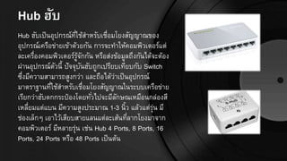 Hub ฮับ
Hub ฮับเป็นอุปกรณ์ที่ใช้สาหรับเชื่อมโยงสัญญาณของ
อุปกรณ์เครือข่ายเข้าด้วยกัน การจะทาให้คอมพิวเตอร์แต่
ละเครื่องคอมพิวเตอร์รู้จักกัน หรือส่งข้อมูลถึงกันได้จะต้อง
ผ่านอุปกรณ์ตัวนี้ ปัจจุบันฮับถูกเปรียบเทียบกับ Switch
ซึ่งมีความสามารถสูงกว่า และถือได้ว่าเป็นอุปกรณ์
มาตราฐานที่ใช้สาหรับเชื่อมโยงสัญญาณในระบบเครือข่าย
เรียกว่าฮับตกกระป๋องโดยทั่วไปจะมีลักษณเหมือนกล่องสี
เหลี่ยมแต่แบน มีความสูงประมาณ 1-3 นิ้ว แล้วแต่รุ่น มี
ช่องเล็กๆ เอาไว้เสียบสายแลนแต่ละเส้นที่ลากโยงมาจาก
คอมพิวเตอร์ มีหลายรุ่น เช่น Hub 4 Ports, 8 Ports, 16
Ports, 24 Ports หรือ 48 Ports เป็นต้น
 