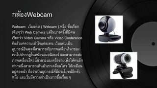 กล้องWebcam
Webcam เว็บแคม ( Webcam ) หรือ ชื่อเรียก
เต็มๆว่า Web Camera แต่ในบางครั้งก็มีคน
เรียกว่า Video Camera หรือ Video Conference
ก็แล้วแค่ความเข้าใจแต่ละคน เว็บแคมเป็น
อุปกรณ์อินพุตที่สามารถจับภาพเคลื่อนไหวของ
เราไปปรากฏในหน้าจอมอนิเตอร์ และสามารถส่ง
ภาพเคลื่อนไหวนี้ผ่านระบบเครือข่ายเพื่อให้คนอีก
ฟากหนึ่งสามารถเห็นตัวเราเคลื่อนไหว ได้เหมือน
อยู่ต่อหน้า ถือว่าเป็นอุปกรณ์ที่มีประโยชน์อีกตัว
หนึ่ง และเริ่มมีความจาเป็นมากขึ้นเรื่อยๆ
 