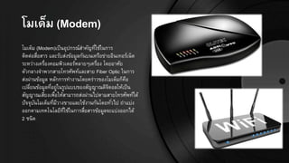 โมเี็ม (Modem)
โมเด็ม (Modem)เป็นอุปกรณ์สาคัญที่ใช้ในการ
ติดต่อสื่อสาร และรับส่งข้อมูลกันบนเครือข่ายอินเทอร์เน็ต
ระหว่างเครื่องคอมพิวเตอร์หลายๆเครื่อง โดยอาศัย
ตัวกลางจาพวกสายโทรศัพท์และสาย Fiber Optic ในการ
ส่งผ่านข้อมูล หลักการทางานโดยคร่าวของโมเด็มก็คือ
เปลี่ยนข้อมูลที่อยู่ในรูปแบบของสัญญาณดิจิตอลให้เป็น
สัญญาณเสียงเพื่อให้สามารถส่งผ่านไปตามสายโทรศัพท์ได้
ปัจจุบันโมเด็มที่มีวางขายและใช้งานกันโดยทั่วไป ถ่าแบ่ง
ออกตามเทคโนโลยีที่ใช้ในการสื่อสารข้อมูลจะแบ่งออกได้
2 ชนิด
 