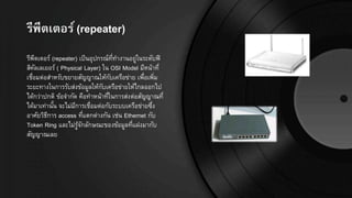 รีพีตเตอร์ (repeater)
รีพีตเตอร์ (repeater) เป็นอุปกรณ์ที่ทางานอยู่ในระดับฟิ
สิคัลเลเยอร์ ( Physical Layer) ใน OSI Model มีหน้าที่
เชื่อมต่อสาหรับขยายสัญญาณให้กับเครือข่าย เพื่อเพิ่ม
ระยะทางในการรับส่งข้อมูลให้กับเครือข่ายให้ไกลออกไป
ได้กว่าปกติ ข้อจากัด คือทาหน้าที่ในการส่งต่อสัญญาณที่
ได้มาเท่านั้น จะไม่มีการเชื่อมต่อกับระบบเครือข่ายซึ่ง
อาศัยวิธีการ access ที่แตกต่างกัน เช่น Ethernet กับ
Token Ring และไม่รู้จักลักษณะของข้อมูลที่แฝงมากับ
สัญญาณเลย
 