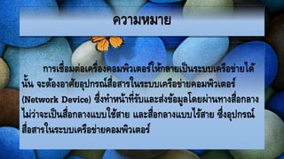 ความหมาย
การเชื่อมต่อเครื่องคอมพิวเตอร์ให้กลายเป็นระบบเครือข่ายได้
นั้น จะต้องอาศัยอุปกรณ์สื่อสารในระบบ๶ครือข่ายคอมพิว๶ตอร์
(Network Device) ซึ่งทาหน้าที่รับและส่งข้อมูลโดยผ่านทางสื่อกลาง
ไม่ว่าจะเป็นสื่อกลางแบบใช้สาย และสื่อกลางแบบไร้สาย ซึ่งอุปกรณ์
สื่อสารในระบบ๶ครือข่ายคอมพิว๶ตอร์
 