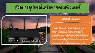 ตัวอย่างอุปกรณ์เครือข่ายคอมพิว๶ตอร์
เราเตอร์ (Router) ในการเชื่อมโยงเครือข่าย
หลายๆ เครือข่ายเข้าด้วยกัน หรือเชื่อมโยง
อุปกรณ์หลายอย่างเข้าด้วยกัน ดังนั้นจึงมีเส้นทาง
การเข้าออกของข้อมูลได้หลายเส้นทาง และแต่ละ
เส้นทางอาจใช้เทคโนโลยีเครือข่ายที่ต่างกัน
เราเตอร์ (Router)
 