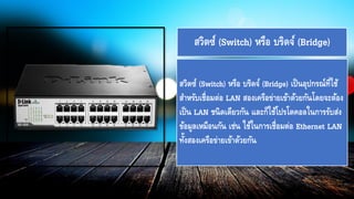 สวิตซ์ (Switch) หรือ บริดจ์ (Bridge) เป็นอุปกรณ์ที่ใช้
สาหรับเชื่อมต่อ LAN สองเครือข่ายเข้าด้วยกันโดยจะต้อง
เป็น LAN ชนิดเดียวกัน และก็ใช้โปรโตคอลในการรับส่ง
ข้อมูลเหมือนกัน เช่น ใช้ในการเชื่อมต่อ Ethernet LAN
ทั้งสองเครือข่ายเข้าด้วยกัน
สวิตซ์ (Switch) หรือ บริดจ์ (Bridge)
 