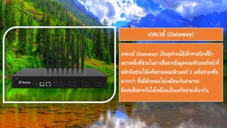 เกตเวย์ (Gateway) เป็นอุปกรณ์อิเล็กทรอนิกส์อีก
อย่างหนึ่งที่ช่วยในการสื่อสารข้อมูลคอมพิวเตอร์หน้าที่
หลักคือช่วยให้๶ครือข่ายคอมพิว๶ตอร์ 2 เครือข่ายหรือ
มากกว่า ซึ่งมีลักษณะไม่เหมือนกันสามารถ
ติดต่อสื่อสารกันได้เหมือนเป็นเครือข่ายเดียวกัน
เกตเวย์ (Gateway)
 
