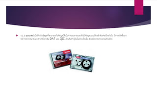  4.2.3) แบบเทป เป็นสื่อเก็บข้อมูลที่สามารถเก็บข้อมูลได้เป็นจานวนมากและเข้าถึงข้อมูลแบบเรียงลาดับต่อเนื่องกันไป มีการผลิตขึ้นมา
หลากหลายขนาดแตกต่างกันไป เช่น DAT และ QIC เป็นต้นปัจจุบันไม่ค่อยถือเป็น ส่วนประกอบของคอมพิวเตอร์
 