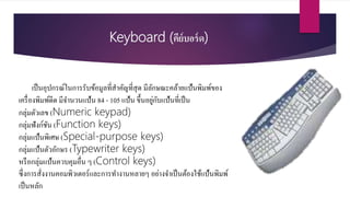 Keyboard (คีย์บอร์ด)
เป็นอุปกรณ์ในการรับข้อมูลที่สาคัญที่สุด มีลักษณะคล้ายแป้นพิมพ์ของ
เครื่องพิมพ์ดีด มีจานวนแป้น 84 - 105 แป้น ขึ้นอยู่กับแป้นที่เป็น
กลุ่มตัวเลข (Numeric keypad)
กลุ่มฟังก์ชัน (Function keys)
กลุ่มแป้นพิเศษ (Special-purpose keys)
กลุ่มแป้นตัวอักษร (Typewriter keys)
หรือกลุ่มแป้นควบคุมอื่น ๆ (Control keys)
ซึ่งการสั่งงานคอมพิวเตอร์และการทางานหลายๆ อย่างจาเป็นต้องใช้แป้นพิมพ์
เป็นหลัก
 