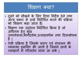 शिक्षण क्या?
• दूसरे को सीखने के शिए ददिा ननदेि देने तथा
अन्य प्रकार से उन्हें ननदेशित करने की प्रक्रिया
को शिक्षण कहा जाता है|
• शिक्षण एक उद्देश्य ननदेशित क्रिया है जो
अधिगम हेतु भूख
जगानेवािा,मागगदिगक,उत्साहविगक तथा ददिाबोिक
है |
• ऐसी प्रक्रिया है जजसके प्रारूप एवं संचािन की
व्यवस्था इसशिए की जाती है जजससे छात्रों के
व्यवहारों में पररवतगन िाया जा सके |
 