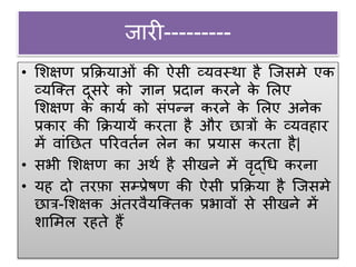 जारी---------
• शिक्षण प्रक्रियाओं की ऐसी व्यवस्था है जजसमे एक
व्यजक्त दूसरे को ज्ञान प्रदान करने के शिए
शिक्षण के कायग को संपन्न करने के शिए अनेक
प्रकार की क्रियायें करता है और छात्रों के व्यवहार
में वांनछत पररवतगन िेन का प्रयास करता है|
• सभी शिक्षण का अथग है सीखने में वृद्धि करना
• यह दो तरफ़ा सम्प्प्रेषण की ऐसी प्रक्रिया है जजसमे
छात्र-शिक्षक अंतरवैयजक्तक प्रभावों से सीखने में
िाशमि रहते हैं
 