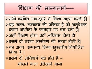 शिक्षण की मान्यतायें----
सभी व्यजक्त एक-दूसरे से शिक्षा ग्रहण करते हैं|
यह अन्तः सम्प्बन्ि की प्रक्रिया है जो अनुदेिक
द्वारा अध्येता के व्यवहार पर बि देती है|
जहााँ शिक्षण होगा वहााँ अधिगम होगा ही |
इसमें दो तरफ़ा सम्प्प्रेषण की महत्ता होती है|
यह अन्तः सम्प्बन्ि क्रिया,बहुस्तरीय,ननयोजजत
क्रिया है |
इसमें दो अननवायग पक्ष होते हैं –
सीखने वािा ,शसखाने वािा
 