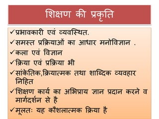 शिक्षण की प्रकृ नत
प्रभावकारी एवं व्यवजस्थत.
समस्त प्रक्रियाओं का आिार मनोववज्ञान .
किा एवं ववज्ञान
क्रिया एवं प्रक्रिया भी
सांके नतक,क्रियात्मक तथा िाजददक व्यवहार
ननदहत
शिक्षण कायग का अशभप्राय ज्ञान प्रदान करने व
मागगदिगन से है
मूितः यह कौििात्मक क्रिया है
 