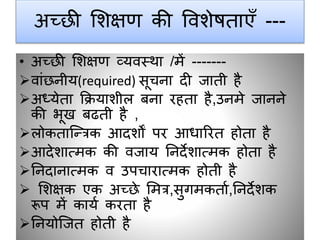 अच्छी शिक्षण की वविेषताएाँ ---
• अच्छी शिक्षण व्यवस्था /में -------
वांछनीय(required) सूचना दी जाती है
अध्येता क्रियािीि बना रहता है,उनमे जानने
की भूख बढती है ,
िोकताजन्त्रक आदिों पर आिाररत होता है
आदेिात्मक की वजाय ननदेिात्मक होता है
ननदानात्मक व उपचारात्मक होती है
 शिक्षक एक अच्छे शमत्र,सुगमकताग,ननदेिक
रूप में कायग करता है
ननयोजजत होती है
 