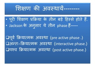 शिक्षण की अवस्थायें--------
• पूरी शिक्षण प्रक्रिया के तीन बड़े दहस्से होते हैं.
• Jackson के अनुसार ये तीन phase हैं-----
पूवग क्रियात्मक अवस्था (pre active phase .)
अन्तः-क्रियात्मक अवस्था (interactive phase.)
पश्च क्रियात्मक अवस्था (post active phase.)
 