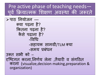 Pre active phase of teaching needs—
पूवग क्रियात्मक शिक्षण अवस्था की जरूरते
पाठ ननयोजन ---
क्या पढ़ना है?
क्रकतना पढ़ना है?
कै से पढाना है?
-ववधि
-सहायक सामग्री/TLM क्या
-समय प्रबंिन
उक्त सभी को –
दृजष्टगत करना,ननणगय िेना ,तैयारी व संगदठत
करना (visualize,decision making,preparation &
organization)
 