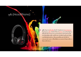 หูฟัง (HeadPhone)
 หูฟัง เป็นอุปกรณ์เครื่องเสียงชนิดหนึ่ง จัดอยู่ในประเภทอุปกรณ์แสดงผล
ข้อมูลในรูปแบบเสียง โดยมีหน้าที่คล้ายกับลําโพง ประกอบด้วยตัวหูฟัง จะ
ได้ยินเสียงเมื่อนําไปครอบกับหู และไมโครโฟนขนาดเล็กในตัวสําหรับใช้
สําหรับติดต่อสื่อสารเพื่อการพูดได้ เช่นทางโทรศัพท์ คอมพิวเตอร์ เป็นต้น
รวมถึงใช้เป็นสิ่งบันเทิงในการฟังเพลงเล่นวิดีโอเกมส์ ปรับให้เข้ากับ
กระบวนการทํางานต่าง ๆ ที่ต้องใช้เสียง สามารถพกพาไปในสถานที่ต่าง ๆ
ได้เพราะมีนํ้าหนักเบา
 