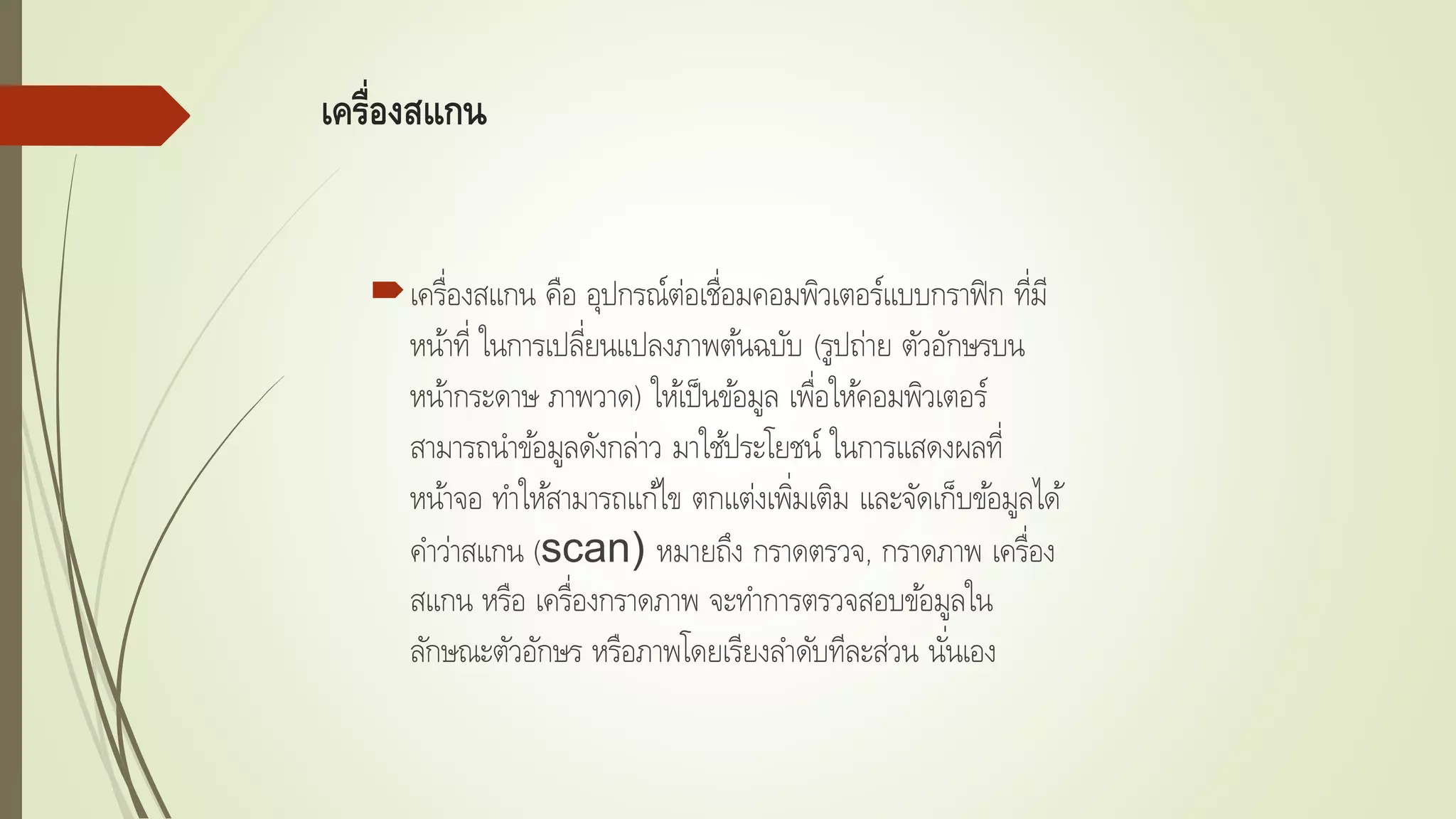 เครื่องสแกน
เครื่องสแกน คือ อุปกรณ์ต่อเชื่อมคอมพิวเตอร์แบบกราฟิก ที่มี
หน้าที่ ในการเปลี่ยนแปลงภาพต้นฉบับ (รูปถ่าย ตัวอักษรบน
หน้ากระดาษ ภาพวาด) ให้เป็นข้อมูล เพื่อให้คอมพิวเตอร์
สามารถนาข้อมูลดังกล่าว มาใช้ประโยชน์ ในการแสดงผลที่
หน้าจอ ทาให้สามารถแก้ไข ตกแต่งเพิ่มเติม และจัดเก็บข้อมูลได้
คาว่าสแกน (scan) หมายถึง กราดตรวจ, กราดภาพ เครื่อง
สแกน หรือ เครื่องกราดภาพ จะทาการตรวจสอบข้อมูลใน
ลักษณะตัวอักษร หรือภาพโดยเรียงลาดับทีละส่วน นั่นเอง
 