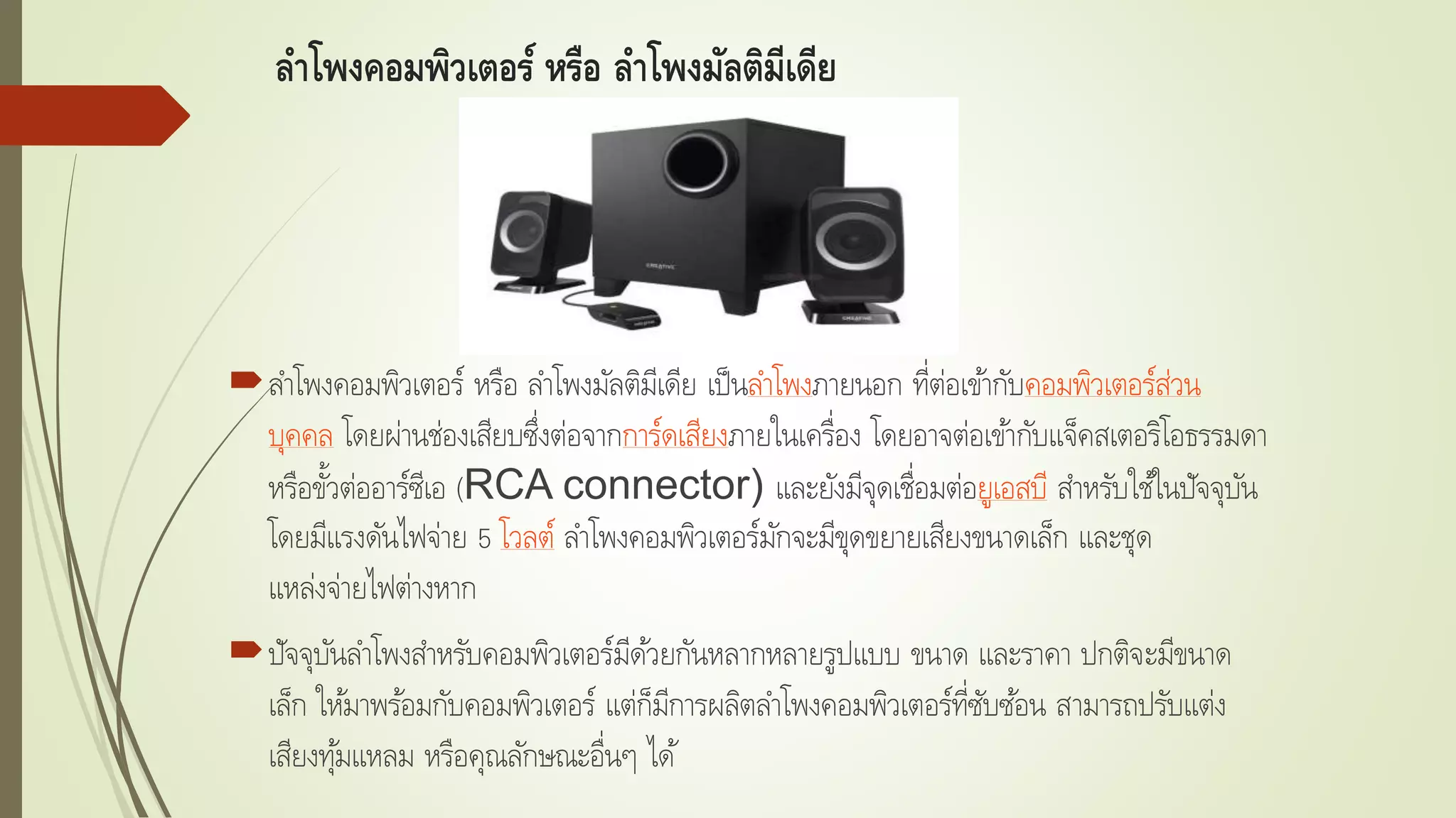 ลาโพงคอมพิวเตอร์ หรือ ลาโพงมัลติมีเดีย
ลาโพงคอมพิวเตอร์ หรือ ลาโพงมัลติมีเดีย เป็นลาโพงภายนอก ที่ต่อเข้ากับคอมพิวเตอร์ส่วน
บุคคล โดยผ่านช่องเสียบซึ่งต่อจากการ์ดเสียงภายในเครื่อง โดยอาจต่อเข้ากับแจ็คสเตอริโอธรรมดา
หรือขั้วต่ออาร์ซีเอ (RCA connector) และยังมีจุดเชื่อมต่อยูเอสบี สาหรับใช้ในปัจจุบัน
โดยมีแรงดันไฟจ่าย 5 โวลต์ ลาโพงคอมพิวเตอร์มักจะมีขุดขยายเสียงขนาดเล็ก และชุด
แหล่งจ่ายไฟต่างหาก
ปัจจุบันลาโพงสาหรับคอมพิวเตอร์มีด้วยกันหลากหลายรูปแบบ ขนาด และราคา ปกติจะมีขนาด
เล็ก ให้มาพร้อมกับคอมพิวเตอร์ แต่ก็มีการผลิตลาโพงคอมพิวเตอร์ที่ซับซ้อน สามารถปรับแต่ง
เสียงทุ้มแหลม หรือคุณลักษณะอื่นๆ ได้
 