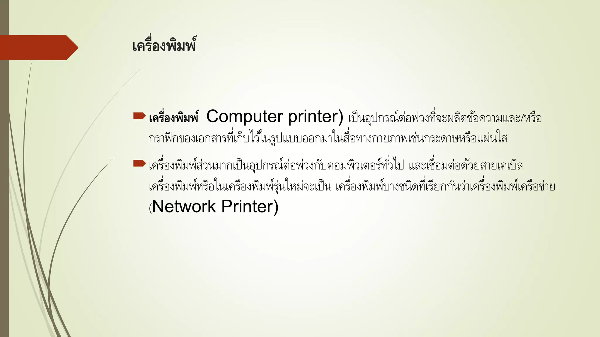 เครื่องพิมพ์
เครื่องพิมพ์ Computer printer) เป็นอุปกรณ์ต่อพ่วงที่จะผลิตข้อความและ/หรือ
กราฟิกของเอกสารที่เก็บไว้ในรูปแบบออกมาในสื่อทางกายภาพเช่นกระดาษหรือแผ่นใส
เครื่องพิมพ์ส่วนมากเป็นอุปกรณ์ต่อพ่วงกับคอมพิวเตอร์ทั่วไป และเชื่อมต่อด้วยสายเคเบิล
เครื่องพิมพ์หรือในเครื่องพิมพ์รุ่นใหม่จะเป็น เครื่องพิมพ์บางชนิดที่เรียกกันว่าเครื่องพิมพ์เครือข่าย
(Network Printer)
 