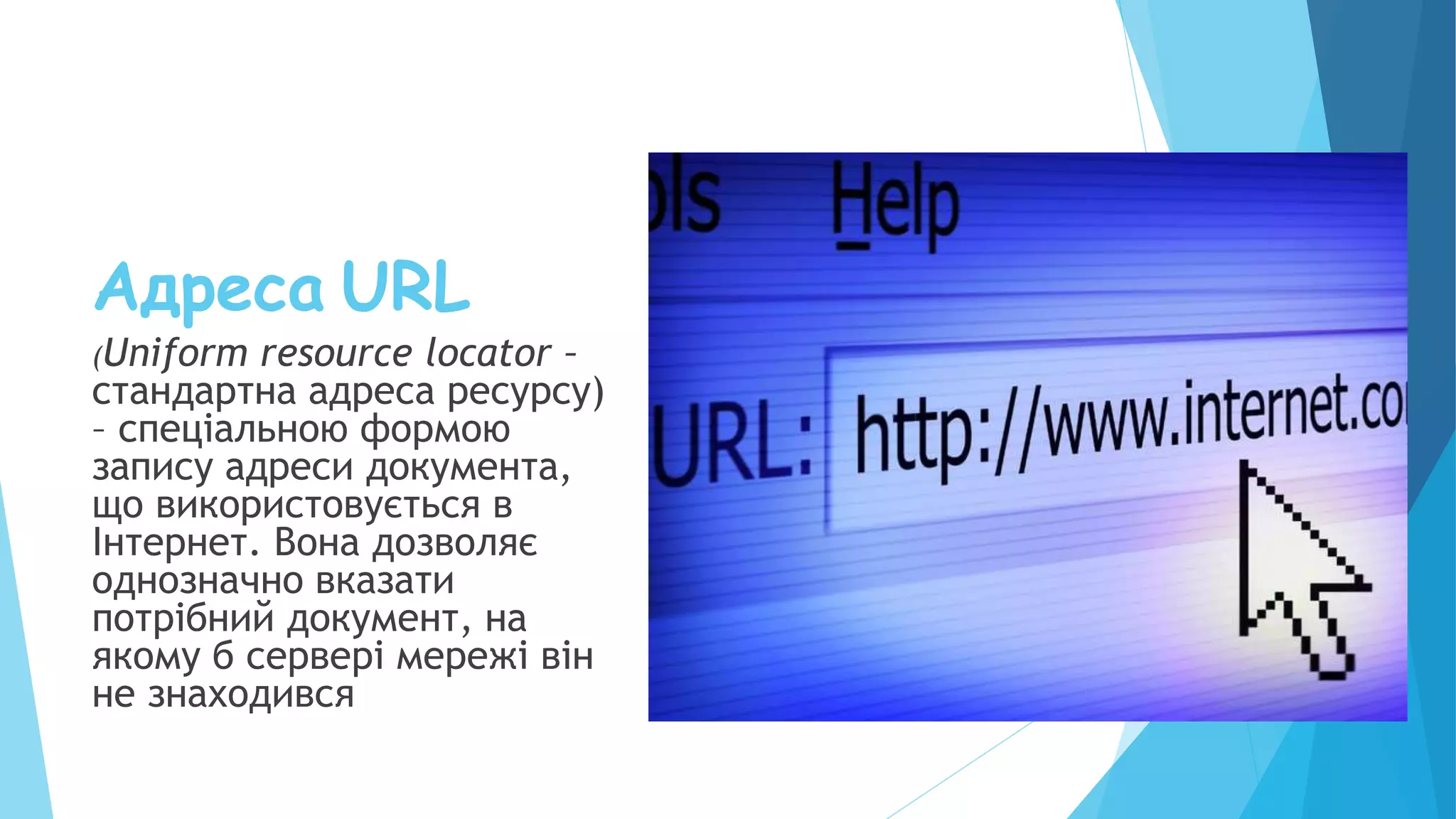 Адреса URL
(Uniform resource locator –
стандартна адреса ресурсу)
– спеціальною формою
запису адреси документа,
що використовується в
Інтернет. Вона дозволяє
однозначно вказати
потрібний документ, на
якому б сервері мережі він
не знаходився
 
