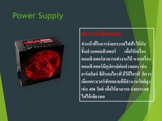 Power Supply
พาวเวอร์ซัพพลาย
ทาหน้าที่ในการจ่ายกระแสไฟฟ้า ให้กับ
ชิ้นส่วนคอมพิวเตอร์ เพื่อให้เครื่อง
คอมพิวเตอร์สามารถทางานได้ หากเครื่อง
คอมพิวเตอร์มีอุปกรณ์ต่อพ่วงเยอะ เช่น
ฮาร์ดดิสก์ ซีดีรอมไดรฟ์ ดีวีดีไดรฟ์ ก็ควร
เลือกพาวเวอร์ซัพพลายที่มีจานวนวัตต์สูง
เช่น 450 วัตต์ เพื่อให้สามารถ จ่ายกระแส
ไฟได้เพียงพอ
 