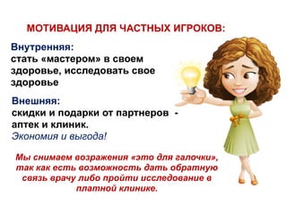 Внутренняя:
стать «мастером» в своем
здоровье, исследовать свое
здоровье
МОТИВАЦИЯ ДЛЯ ЧАСТНЫХ ИГРОКОВ:
Внешняя:
скидки и подарки от партнеров -
аптек и клиник.
Экономия и выгода!
Мы снимаем возражения «это для галочки»,
так как есть возможность дать обратную
связь врачу либо пройти исследование в
платной клинике.
 