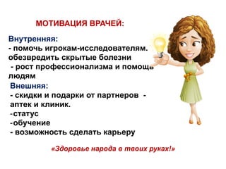 Внутренняя:
- помочь игрокам-исследователям.
обезвредить скрытые болезни
- рост профессионализма и помощь
людям
МОТИВАЦИЯ ВРАЧЕЙ:
Внешняя:
- скидки и подарки от партнеров -
аптек и клиник.
-статус
-обучение
- возможность сделать карьеру
«Здоровье народа в твоих руках!»
 