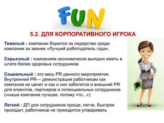 5.2. ДЛЯ КОРПОРАТИВНОГО ИГРОКА
Тяжелый : компании борются за лидерство среди
компании за звание «Лучший работодатель года».
Серьезный : компаниям экономически выгодно иметь в
штате более здоровых сотрудников
 
Социальный : это весь PR данного мероприятия.
Внутренний PR— демонстрация работникам как
компания их ценит и как о них заботится и внешний PR
для клиентов, партнеров и потенциальных сотрудников
(«наша компания лучшая, потому что...»)
Легкий : ДП для сотрудников проще, легче, быстрее
проходит, работников не приходится уговаривать
 