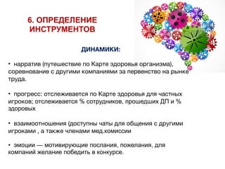 ДИНАМИКИ:
• нарратив (путешествие по Карте здоровья организма),
соревнование с другими компаниями за первенство на рынке
труда.

• прогресс: отслеживается по Карте здоровья для частных
игроков; отслеживается % сотрудников, прошедших ДП и %
здоровых
• взаимоотношения (доступны чаты для общения с другими
игроками , а также членами мед.комиссии
• эмоции — мотивирующие послания, пожелания, для
компаний желание победить в конкурсе.
6. ОПРЕДЕЛЕНИЕ
ИНСТРУМЕНТОВ
 
