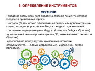 МЕХАНИКИ:
• обратная связь (врач дает обратную связь по пациенту, которая
попадает в приложение игроку)

• награды (баллы можно обменивать на скидки или дополнительные
услуги), награды за участие и победу в конкурсах для компаний.
• состояние, определяющее победу (собраны все бейджи «Здоров»)

• для компаний - весь персонал прошел ДП, выявлено много со знаком
«Здоров»)
• соревнование между другими компаниями- игроками
•сотрудничество — с администрацией мед. учреждений, внутри
коллектива.
6. ОПРЕДЕЛЕНИЕ ИНСТРУМЕНТОВ
 
