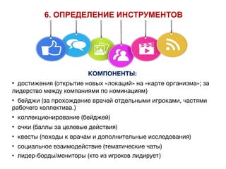КОМПОНЕНТЫ:
• достижения (открытие новых «локаций» на «карте организма»; за
лидерство между компаниями по номинациям) 

• бейджи (за прохождение врачей отдельными игроками, частями
рабочего коллектива.)

• коллекционирование (бейджей)

• очки (баллы за целевые действия)

• квесты (походы к врачам и дополнительные исследования)

• социальное взаимодействие (тематические чаты)

• лидер-борды/мониторы (кто из игроков лидирует)
6. ОПРЕДЕЛЕНИЕ ИНСТРУМЕНТОВ
 