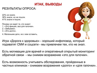 РЕЗУЛЬТАТЫ ОПРОСА:
22% не знали.
36% знали, но не пошли.
41% знали и пошли.
Почему не ходят те, кто знают:
1. «Это фикция, все для галочки».
2. «Забываю».
3. «Это долго».
4. Маленькие дети, не с кем оставить. 
 
Игра «Дорога к здоровью» - хороший инфоповод, который
подхватят СМИ и соцсети - мы привлечем тех, кто не знал.
Есть мотивация для врачей и оперативный открытый мониторинг
обратной связи - мы снимем возражение «это для галочки».  
 
Есть возможность учитывать обследования, пройденные в
частных клиниках - снимаем возражения «долго» и «для галочки».
ИТАК, ВЫВОДЫ
 
