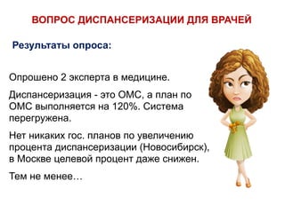 Опрошено 2 эксперта в медицине.
Диспансеризация - это ОМС, а план по
ОМС выполняется на 120%. Система
перегружена.
Нет никаких гос. планов по увеличению
процента диспансеризации (Новосибирск),
в Москве целевой процент даже снижен.
Тем не менее…
ВОПРОС ДИСПАНСЕРИЗАЦИИ ДЛЯ ВРАЧЕЙ
Результаты опроса:
 