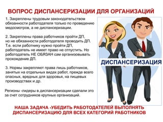 1. Закреплены трудовым законодательством
обязанности работодателя только по проведению
медосмотров, а не диспансеризации.
2. Закреплены права работников пройти ДП,
но не обязанности работодателя проводить ДП.
Т.е. если работнику нужно пройти ДП,
работодатель не имеет право не отпустить. Но
работодатель НЕ ОБЯЗАН сам организовывать
прохождение ДП.
3. Нормы закрепляют права лишь работников,
занятых на отдельных видах работ, прежде всего
опасных, вредных для здоровья, на пищевых
производствах и др.
ВОПРОС ДИСПАНСЕРИЗАЦИИ ДЛЯ ОРГАНИЗАЦИЙ
ДИСПАНСЕРИЗАЦИЯ
НАША ЗАДАЧА -УБЕДИТЬ РАБОТОДАТЕЛЕЙ ВЫПОЛНЯТЬ
ДИСПАНСЕРИЗАЦИЮ ДЛЯ ВСЕХ КАТЕГОРИЙ РАБОТНИКОВ
Регионы -лидеры в диспансеризации сделали это
за счет сотрудников крупных организаций.
 