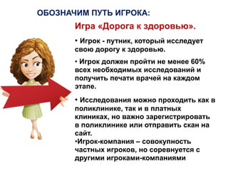 Игра «Дорога к здоровью».
• Игрок - путник, который исследует
свою дорогу к здоровью.
• Игрок должен пройти не менее 60%
всех необходимых исследований и
получить печати врачей на каждом
этапе.
ОБОЗНАЧИМ ПУТЬ ИГРОКА:
• Исследования можно проходить как в
поликлинике, так и в платных
клиниках, но важно зарегистрировать
в поликлинике или отправить скан на
сайт.
•Игрок-компания – совокупность
частных игроков, но соревнуется с
другими игроками-компаниями
 
